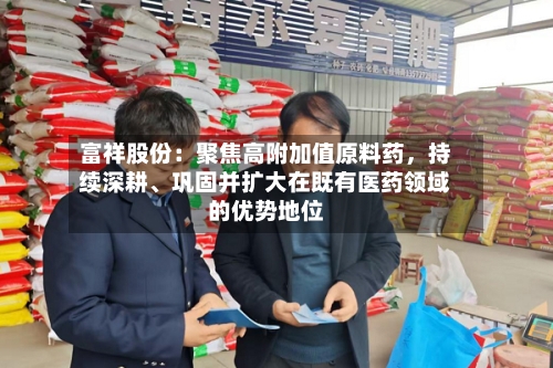 富祥股份：聚焦高附加值原料药，持续深耕、巩固并扩大在既有医药领域的优势地位-第2张图片
