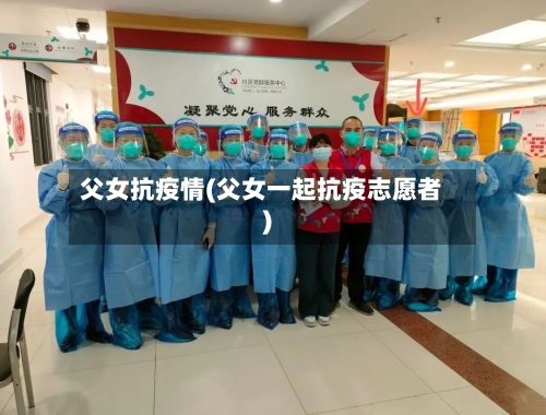 父女抗疫情(父女一起抗疫志愿者)