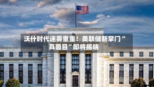 沃什时代迷雾重重！美联储新掌门“真面目	”即将揭晓-第2张图片