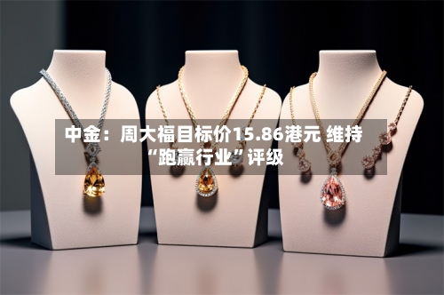 中金：周大福目标价15.86港元 维持“跑赢行业”评级-第3张图片