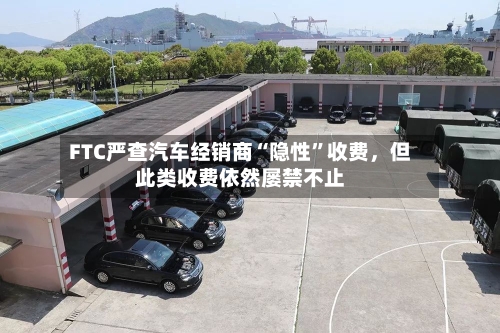 FTC严查汽车经销商“隐性”收费，但此类收费依然屡禁不止-第2张图片
