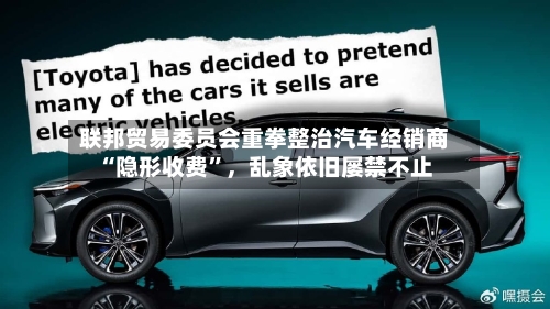 联邦贸易委员会重拳整治汽车经销商“隐形收费”，乱象依旧屡禁不止-第2张图片