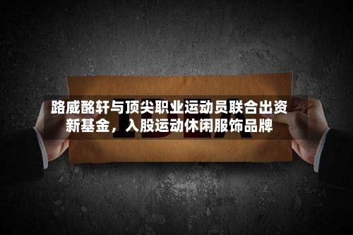 路威酩轩与顶尖职业运动员联合出资新基金，入股运动休闲服饰品牌