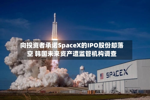 向投资者承诺SpaceX的IPO股份却落空 韩国未来资产遭监管机构调查