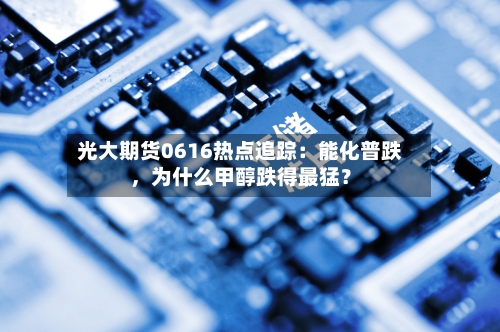 光大期货0616热点追踪：能化普跌，为什么甲醇跌得最猛？