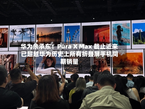 华为余承东：Pura X Max 截止近来已超越华为历史上所有折叠屏手机同期销量