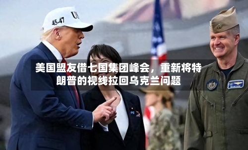 美国盟友借七国集团峰会，重新将特朗普的视线拉回乌克兰问题-第3张图片