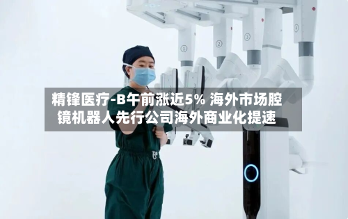 精锋医疗-B午前涨近5% 海外市场腔镜机器人先行公司海外商业化提速