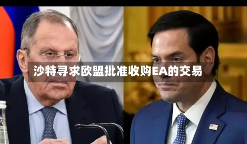 沙特寻求欧盟批准收购EA的交易