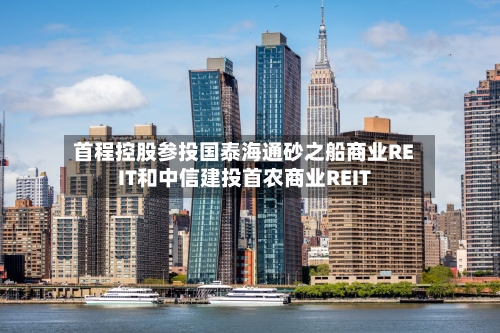 首程控股参投国泰海通砂之船商业REIT和中信建投首农商业REIT