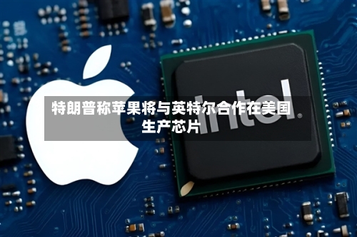 特朗普称苹果将与英特尔合作在美国生产芯片-第2张图片