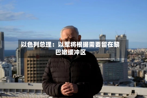 以色列总理：以军将根据需要留在黎巴嫩缓冲区