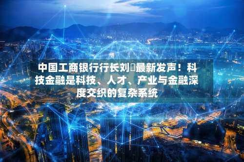 中国工商银行行长刘珺最新发声！科技金融是科技	、人才、产业与金融深度交织的复杂系统-第2张图片