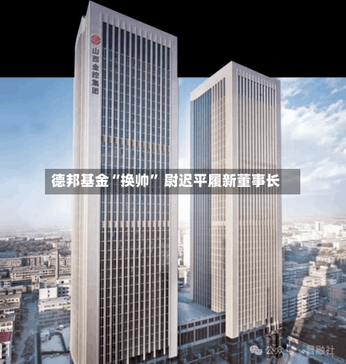 德邦基金“换帅” 尉迟平履新董事长-第2张图片