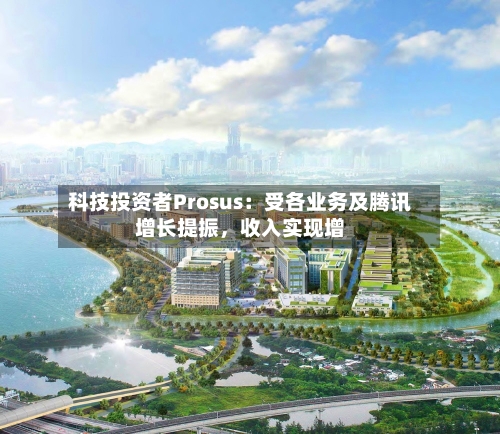 科技投资者Prosus：受各业务及腾讯增长提振，收入实现增-第3张图片