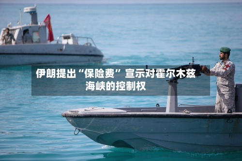 伊朗提出“保险费	” 宣示对霍尔木兹海峡的控制权-第3张图片
