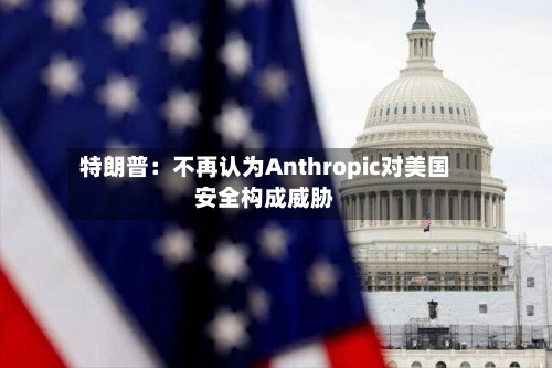 特朗普：不再认为Anthropic对美国安全构成威胁