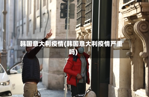 韩国意大利疫情(韩国意大利疫情严重吗)-第3张图片