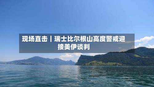 现场直击｜瑞士比尔根山高度警戒迎接美伊谈判-第2张图片