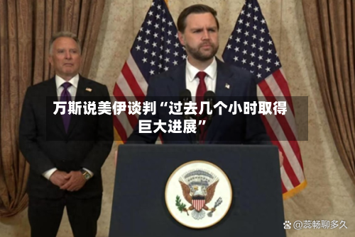 万斯说美伊谈判“过去几个小时取得巨大进展”