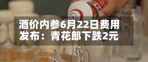酒价内参6月22日费用发布：青花郎下跌2元