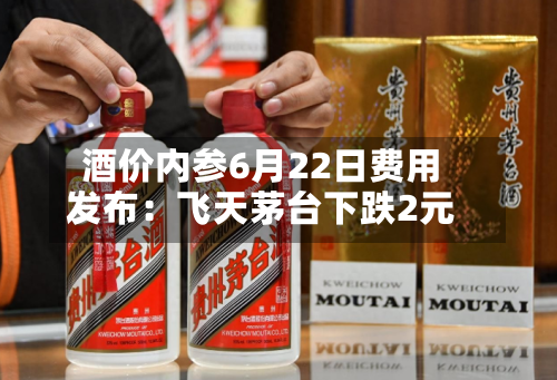 酒价内参6月22日费用发布：飞天茅台下跌2元-第3张图片