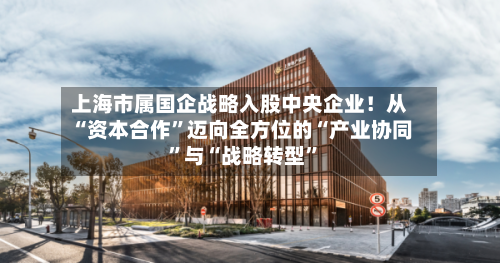 上海市属国企战略入股中央企业！从“资本合作”迈向全方位的“产业协同”与“战略转型	”-第3张图片
