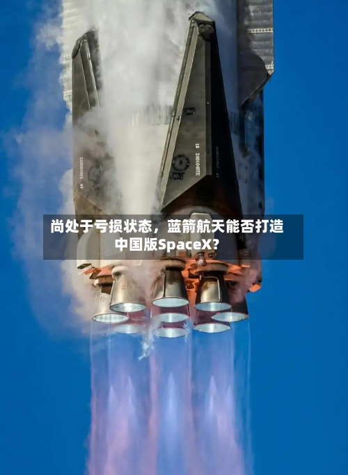 尚处于亏损状态，蓝箭航天能否打造中国版SpaceX？