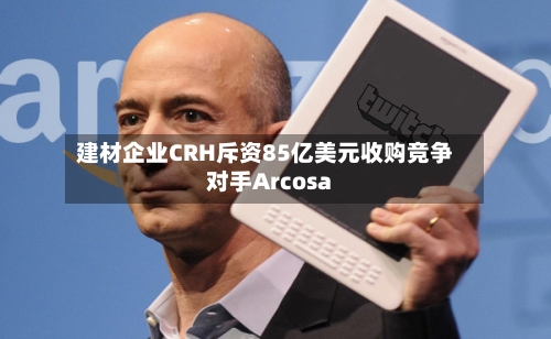 建材企业CRH斥资85亿美元收购竞争对手Arcosa