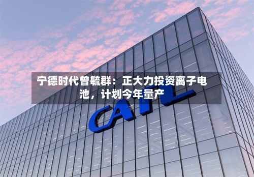 宁德时代曾毓群：正大力投资离子电池，计划今年量产-第3张图片