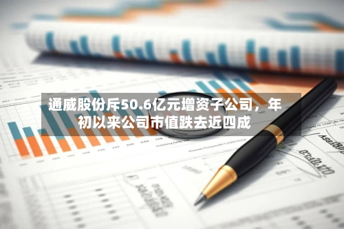 通威股份斥50.6亿元增资子公司，年初以来公司市值跌去近四成