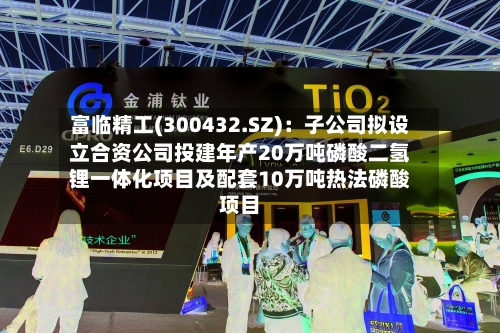 富临精工(300432.SZ)：子公司拟设立合资公司投建年产20万吨磷酸二氢锂一体化项目及配套10万吨热法磷酸项目