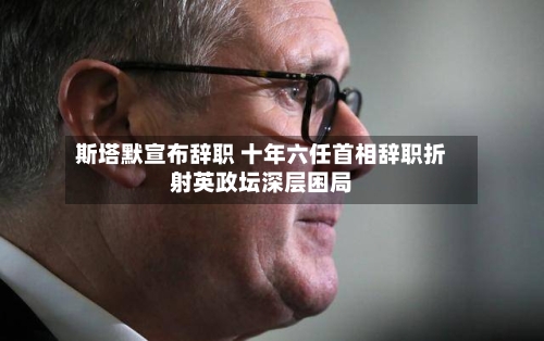 斯塔默宣布辞职 十年六任首相辞职折射英政坛深层困局-第2张图片