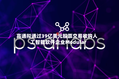高通拟通过39亿美元股票交易收购人工智能软件企业Modular