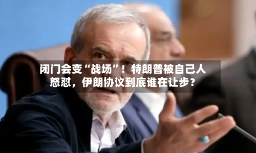 闭门会变“战场	”！特朗普被自己人怒怼	，伊朗协议到底谁在让步？-第2张图片