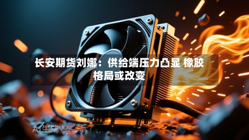 长安期货刘娜：供给端压力凸显 橡胶格局或改变