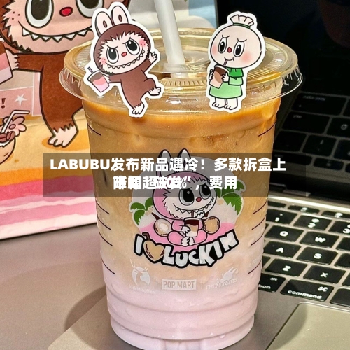 LABUBU发布新品遇冷！多款拆盒上市即“破发”	，费用降幅超30%-第2张图片