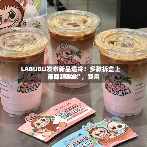 LABUBU发布新品遇冷！多款拆盒上市即“破发”，费用降幅超30%