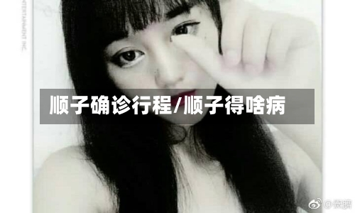 顺子确诊行程/顺子得啥病-第3张图片