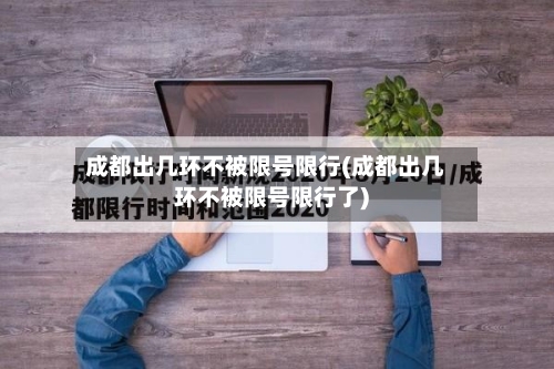 成都出几环不被限号限行(成都出几环不被限号限行了)