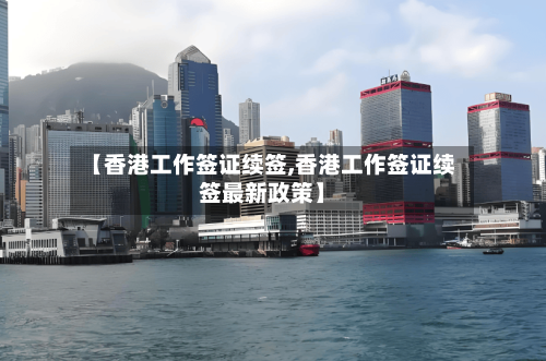 【香港工作签证续签,香港工作签证续签最新政策】